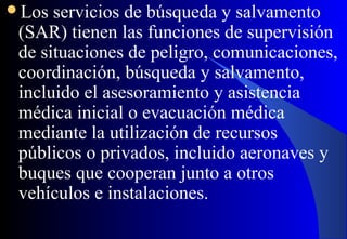 Los servicios de búsqueda y salvamento
(SAR) tienen las funciones de supervisión
de situaciones de peligro, comunicaciones,
coordinación, búsqueda y salvamento,
incluido el asesoramiento y asistencia
médica inicial o evacuación médica
mediante la utilización de recursos
públicos o privados, incluido aeronaves y
buques que cooperan junto a otros
vehículos e instalaciones.
 