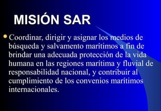 MISIÓN SARMISIÓN SAR
Coordinar, dirigir y asignar los medios de
búsqueda y salvamento marítimos a fin de
brindar una adecuada protección de la vida
humana en las regiones marítima y fluvial de
responsabilidad nacional, y contribuir al
cumplimiento de los convenios marítimos
internacionales.
 