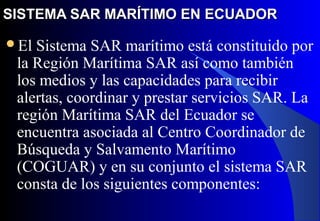 SISTEMA SAR MARÍTIMO EN ECUADORSISTEMA SAR MARÍTIMO EN ECUADOR
El Sistema SAR marítimo está constituido por
la Región Marítima SAR así como también
los medios y las capacidades para recibir
alertas, coordinar y prestar servicios SAR. La
región Marítima SAR del Ecuador se
encuentra asociada al Centro Coordinador de
Búsqueda y Salvamento Marítimo
(COGUAR) y en su conjunto el sistema SAR
consta de los siguientes componentes:
 