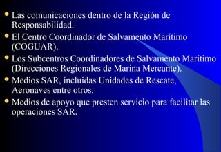 Las comunicaciones dentro de la Región de
Responsabilidad.
El Centro Coordinador de Salvamento Marítimo
(COGUAR).
Los Subcentros Coordinadores de Salvamento Marítimo
(Direcciones Regionales de Marina Mercante).
Medios SAR, incluidas Unidades de Rescate,
Aeronaves entre otros.
Medios de apoyo que presten servicio para facilitar las
operaciones SAR.
 