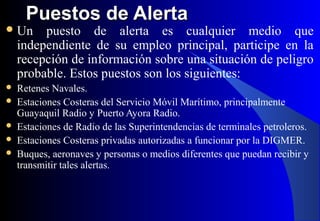 Puestos de AlertaPuestos de Alerta
Un puesto de alerta es cualquier medio que
independiente de su empleo principal, participe en la
recepción de información sobre una situación de peligro
probable. Estos puestos son los siguientes:
 Retenes Navales.
 Estaciones Costeras del Servicio Móvil Marítimo, principalmente
Guayaquil Radio y Puerto Ayora Radio.
 Estaciones de Radio de las Superintendencias de terminales petroleros.
 Estaciones Costeras privadas autorizadas a funcionar por la DIGMER.
 Buques, aeronaves y personas o medios diferentes que puedan recibir y
transmitir tales alertas.
 