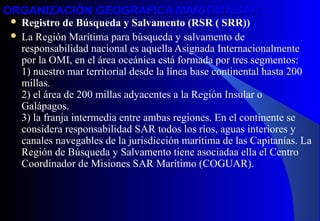 ORGANIZACIÓN GEOGRÁFICA MARÍTIMA SARORGANIZACIÓN GEOGRÁFICA MARÍTIMA SAR
 Registro de Búsqueda y Salvamento (RSR ( SRR))
 La Región Marítima para búsqueda y salvamento de
responsabilidad nacional es aquella Asignada Internacionalmente
por la OMI, en el área oceánica está formada por tres segmentos:
1) nuestro mar territorial desde la línea base continental hasta 200
millas.
2) el área de 200 millas adyacentes a la Región Insular o
Galápagos.
3) la franja intermedia entre ambas regiones. En el continente se
considera responsabilidad SAR todos los ríos, aguas interiores y
canales navegables de la jurisdicción marítima de las Capitanías. La
Región de Búsqueda y Salvamento tiene asociadaa ella el Centro
Coordinador de Misiones SAR Marítimo (COGUAR).
 