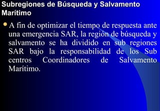Subregiones de Búsqueda y SalvamentoSubregiones de Búsqueda y Salvamento
MarítimoMarítimo
A fin de optimizar el tiempo de respuesta ante
una emergencia SAR, la región de búsqueda y
salvamento se ha dividido en sub regiones
SAR bajo la responsabilidad de los Sub
centros Coordinadores de Salvamento
Marítimo.
 