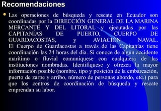 RecomendacionesRecomendaciones
 Las operaciones de búsqueda y rescate en Ecuador son
coordinadas por la DIRECCIÓN GENERAL DE LA MARINA
MERCANTE Y DEL LITORAL y ejecutadas por las
CAPITANÍAS DE PUERTO, CUERPO DE
GUARDACOSTAS, y AVIACIÓN NAVAL.
El Cuerpo de Guardacostas a través de las Capitanías tiene
coordinación las 24 horas del día. Si conoce de algún accidente
marítimo o fluvial comuníquese con cualquiera de las
instituciones nombradas. Identifíquese y ofrezca la mayor
información posible (nombre, tipo y posición de la embarcación,
puerto de zarpe y arribo, número de personas abordo, etc.) para
que los centros de coordinación de búsqueda y rescate
emprendan su labor.
 