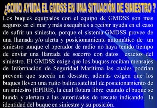 Los buques equipados con el equipo de GMDSS son mas
seguros en el mar y más asequibles a recibir ayuda en el caso
de sufrir un siniestro, porque el sistema GMDSS provee de
una llamada y/o alerta y posicionamiento automático de un
siniestro aunque el operador de radio no haya tenido tiempo
de enviar una llamada de socorro con datos exactos del
siniestro. El GMDSS exige que los buques reciban mensajes
de Información de Seguridad Marítima las cuales podrían
prevenir que suceda un desastre. además exigen que los
buques lleven una radio baliza satelital de posicionamiento de
un siniestro (EPIRB), la cual flotara libre cuando el buque se
hunda y alertara a las autoridades de rescate indicando la
identidad del buque en siniestro y su posición.
 