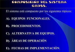 El sistema está compuesto por los siguientes tópicos:
A). EQUIPOS FUNCIONALES.
B). PROCEDIMIENTOS.
C). ALTERNATIVA DE EQUIPOS.
D). ÁREAS DE OPERACIÓN
E). FECHAS DE IMPLEMENTACIÓN.
 