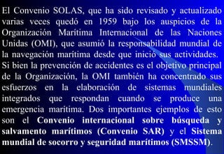 El Convenio SOLAS, que ha sido revisado y actualizado
varias veces quedó en 1959 bajo los auspicios de la
Organización Marítima Internacional de las Naciones
Unidas (OMI), que asumió la responsabilidad mundial de
la navegación marítima desde que inició sus actividades.
Si bien la prevención de accidentes es el objetivo principal
de la Organización, la OMI también ha concentrado sus
esfuerzos en la elaboración de sistemas mundiales
integrados que respondan cuando se produce una
emergencia marítima. Dos importantes ejemplos de esto
son el Convenio internacional sobre búsqueda y
salvamento marítimos (Convenio SAR) y el Sistema
mundial de socorro y seguridad marítimos (SMSSM).
 