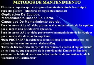 El sistema requiere que se asegure el mantenimiento de los equipos.
Para ello pueden utilizarse los siguientes métodos:
•Duplicación De Equipos.
•Mantenimiento Basado En Tierra.
•Capacidad De Mantenimiento abordo.
Para las Áreas A1 y A2, debe proveerse el mantenimiento de los equipos
por al menos una de estas tres opciones.
Para las Áreas A3 y A4 debe proveerse el mantenimiento de los equipos
por al menos dos de estas tres opciones.
•Debe PROBARSE la existencia de un sistema de mantenimiento (no
deberá bastar con una mera declaración).
•Existe de hecho cierto margen de tolerancia en cuanto al equipamiento
de los buques, que dependen de la autoridad del Estado de Bandera
y/o (como es habitual en el caso de las banderas de conveniencia) de la
"Sociedad de Clasificación".
 