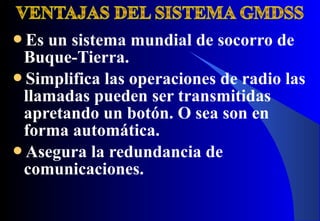 Es un sistema mundial de socorro de
Buque-Tierra.
Simplifica las operaciones de radio las
llamadas pueden ser transmitidas
apretando un botón. O sea son en
forma automática.
Asegura la redundancia de
comunicaciones.
 