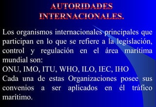 Los organismos internacionales principales que
participan en lo que se refiere a la legislación,
control y regulación en el área marítima
mundial son:
ONU, IMO, ITU, WHO, ILO, IEC, IHO
Cada una de estas Organizaciones posee sus
convenios a ser aplicados en él tráfico
marítimo.
 
