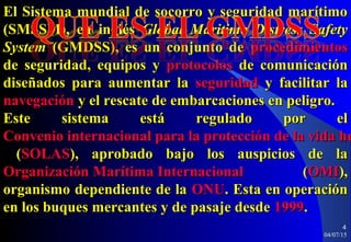 04/07/15
4
El Sistema mundial de socorro y seguridad marítimoEl Sistema mundial de socorro y seguridad marítimo
(SMSSM), en inglés(SMSSM), en inglés Global Maritime Distress SafetyGlobal Maritime Distress Safety
SystemSystem (GMDSS), es un conjunto de(GMDSS), es un conjunto de procedimientosprocedimientos
de seguridad, equipos yde seguridad, equipos y protocolosprotocolos de comunicaciónde comunicación
diseñados para aumentar ladiseñados para aumentar la seguridadseguridad y facilitar lay facilitar la
navegaciónnavegación y el rescate de embarcaciones en peligro.y el rescate de embarcaciones en peligro.
Este sistema está regulado por elEste sistema está regulado por el
Convenio internacional para la protección de la vida huConvenio internacional para la protección de la vida hu
((SOLASSOLAS), aprobado bajo los auspicios de la), aprobado bajo los auspicios de la
Organización Marítima InternacionalOrganización Marítima Internacional ((OMIOMI),),
organismo dependiente de laorganismo dependiente de la ONUONU. Esta en operación. Esta en operación
en los buques mercantes y de pasaje desdeen los buques mercantes y de pasaje desde 19991999..
 