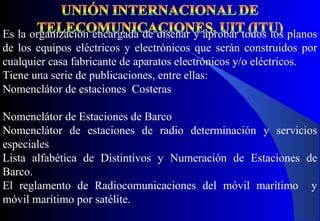 Es la organización encargada de diseñar y aprobar todos los planos
de los equipos eléctricos y electrónicos que serán construidos por
cualquier casa fabricante de aparatos electrónicos y/o eléctricos.
Tiene una serie de publicaciones, entre ellas:
Nomenclátor de estaciones Costeras
Nomenclátor de Estaciones de Barco
Nomenclátor de estaciones de radio determinación y servicios
especiales
Lista alfabética de Distintivos y Numeración de Estaciones de
Barco.
El reglamento de Radiocomunicaciones del móvil marítimo y
móvil marítimo por satélite.
 