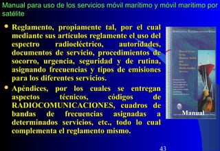 43
 Reglamento, propiamente tal, por el cualReglamento, propiamente tal, por el cual
mediante sus artículos reglamente el uso delmediante sus artículos reglamente el uso del
espectro radioeléctrico, autoridades,espectro radioeléctrico, autoridades,
documentos de servicio, procedimientos dedocumentos de servicio, procedimientos de
socorro, urgencia, seguridad y de rutina,socorro, urgencia, seguridad y de rutina,
asignando frecuencias y tipos de emisionesasignando frecuencias y tipos de emisiones
para los diferentes servicios.para los diferentes servicios.
 Apéndices, por los cuales se entreganApéndices, por los cuales se entregan
aspectos técnicos, códigos deaspectos técnicos, códigos de
RADIOCOMUNICACIONES, cuadros deRADIOCOMUNICACIONES, cuadros de
bandas de frecuencias asignadas abandas de frecuencias asignadas a
determinados servicios, etc., todo lo cualdeterminados servicios, etc., todo lo cual
complementa el reglamento mismo.complementa el reglamento mismo.
Manual
Manual para uso de los servicios móvil marítimo y móvil marítimo porManual para uso de los servicios móvil marítimo y móvil marítimo por
satélitesatélite
 