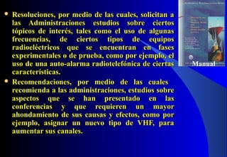  Resoluciones, por medio de las cuales, solicitan aResoluciones, por medio de las cuales, solicitan a
las Administraciones estudios sobre ciertoslas Administraciones estudios sobre ciertos
tópicos de interés, tales como el uso de algunastópicos de interés, tales como el uso de algunas
frecuencias, de ciertos tipos de equiposfrecuencias, de ciertos tipos de equipos
radioeléctricos que se encuentran en fasesradioeléctricos que se encuentran en fases
experimentales o de prueba, como por ejemplo, elexperimentales o de prueba, como por ejemplo, el
uso de una auto-alarma radiotelefónica de ciertasuso de una auto-alarma radiotelefónica de ciertas
características.características.
 Recomendaciones, por medio de las cualesRecomendaciones, por medio de las cuales
recomienda a las administraciones, estudios sobrerecomienda a las administraciones, estudios sobre
aspectos que se han presentado en lasaspectos que se han presentado en las
conferencias y que requieren un mayorconferencias y que requieren un mayor
ahondamiento de sus causas y efectos, como porahondamiento de sus causas y efectos, como por
ejemplo, asignar un nuevo tipo de VHF, paraejemplo, asignar un nuevo tipo de VHF, para
aumentar sus canales.aumentar sus canales.
Manual
 