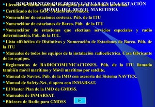 Licencia de Radio estación. Entregada por la autoridad marítima.Licencia de Radio estación. Entregada por la autoridad marítima.
Certificado de los GOC o Radio electrónicos.Certificado de los GOC o Radio electrónicos.
Nomenclátor de estaciones costeras. Púb. de la ITUNomenclátor de estaciones costeras. Púb. de la ITU
Nomenclátor de estaciones de Barco. Púb. de la ITUNomenclátor de estaciones de Barco. Púb. de la ITU
Nomenclátor de estaciones que efectúan servicios especiales y radioNomenclátor de estaciones que efectúan servicios especiales y radio
determinación. Púb. de la ITU.determinación. Púb. de la ITU.
Lista alfabética de Distintivos y Numeración de Estaciones de Barco. Púb. deLista alfabética de Distintivos y Numeración de Estaciones de Barco. Púb. de
la ITUla ITU
Manuales de todos los equipos de la instalación radioeléctrica. Casa fabricanteManuales de todos los equipos de la instalación radioeléctrica. Casa fabricante
de los equipos.de los equipos.
Reglamentos de RADIOCOMUNICACIONES. Púb. de la ITU llamadoReglamentos de RADIOCOMUNICACIONES. Púb. de la ITU llamado
también móvil marítimo y Móvil marítimo por satélite.también móvil marítimo y Móvil marítimo por satélite.
Manual de Navtex. Púb. de la IMO con asesoria del Sistema NAVTEX.Manual de Navtex. Púb. de la IMO con asesoria del Sistema NAVTEX.
Manual de Safety-Net, si opera con INMARSAT.Manual de Safety-Net, si opera con INMARSAT.
El Master Plan de la IMO de GMDSS.El Master Plan de la IMO de GMDSS.
Manuales de INMARSAT.Manuales de INMARSAT.
Bitácora de Radio para GMDSSBitácora de Radio para GMDSS
DOCUMENTOS QUE DEBEN LLEVAR EN UNA ESTACIÓN
MÓVIL DEL MOVIL MARITIMO.
 