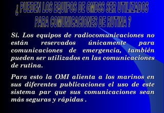 Sí. Los equipos de radiocomunicaciones noSí. Los equipos de radiocomunicaciones no
estánestán reservados únicamente parareservados únicamente para
comunicaciones de emergencia, tambiéncomunicaciones de emergencia, también
pueden ser utilizados en las comunicacionespueden ser utilizados en las comunicaciones
de rutina.de rutina.
Para esto la OPara esto la OMIMI alienta a los marinos enalienta a los marinos en
sus diferentes publicaciones el uso de estesus diferentes publicaciones el uso de este
sistema par que sus comunicaciones seansistema par que sus comunicaciones sean
más seguras y rápidas .más seguras y rápidas .
 