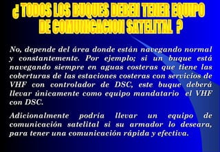 No, depende del área donde están navegando normalNo, depende del área donde están navegando normal
y constantemente. Por ejemplo; si un buque esty constantemente. Por ejemplo; si un buque estáá
navegando siempre en aguas costeras que tiene lasnavegando siempre en aguas costeras que tiene las
cobertcobertururas de las estaciones costeras con servicios deas de las estaciones costeras con servicios de
VHF con controlador de DSC, este buque deberáVHF con controlador de DSC, este buque deberá
llevar únicamente como equipo mandatario el VHFllevar únicamente como equipo mandatario el VHF
con DSCcon DSC..
Adicionalmente podría llevar un equipo deAdicionalmente podría llevar un equipo de
comunicación satelital si su armador lo deseara,comunicación satelital si su armador lo deseara,
para tener una comunicación rápida y efectiva.para tener una comunicación rápida y efectiva.
 