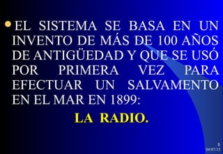 EL SISTEMA SE BASA EN UN
INVENTO DE MÁS DE 100 AÑOS
DE ANTIGÜEDAD Y QUE SE USÓ
POR PRIMERA VEZ PARA
EFECTUAR UN SALVAMENTO
EN EL MAR EN 1899:
LA RADIO.LA RADIO.
04/07/15
5
 