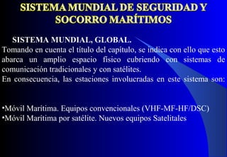 SISTEMA MUNDIAL, GLOBAL.
Tomando en cuenta el título del capítulo, se indica con ello que esto
abarca un amplio espacio físico cubriendo con sistemas de
comunicación tradicionales y con satélites.
En consecuencia, las estaciones involucradas en este sistema son:
•Móvil Marítima. Equipos convencionales (VHF-MF-HF/DSC)
•Móvil Marítima por satélite. Nuevos equipos Satelitales
 