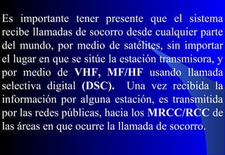 Es importante tener presente que el sistema
recibe llamadas de socorro desde cualquier parte
del mundo, por medio de satélites, sin importar
el lugar en que se sitúe la estación transmisora, y
por medio de VHF, MF/HF usando llamada
selectiva digital (DSC). Una vez recibida la
información por alguna estación, es transmitida
por las redes públicas, hacia los MRCC/RCC de
las áreas en que ocurre la llamada de socorro.
 