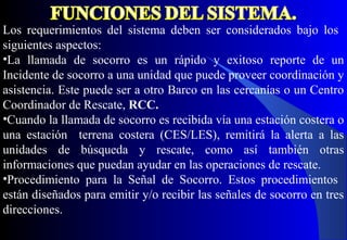 Los requerimientos del sistema deben ser considerados bajo los
siguientes aspectos:
•La llamada de socorro es un rápido y exitoso reporte de un
Incidente de socorro a una unidad que puede proveer coordinación y
asistencia. Este puede ser a otro Barco en las cercanías o un Centro
Coordinador de Rescate, RCC.
•Cuando la llamada de socorro es recibida vía una estación costera o
una estación terrena costera (CES/LES), remitirá la alerta a las
unidades de búsqueda y rescate, como así también otras
informaciones que puedan ayudar en las operaciones de rescate.
•Procedimiento para la Señal de Socorro. Estos procedimientos
están diseñados para emitir y/o recibir las señales de socorro en tres
direcciones.
 