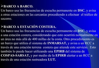 BARCO A BARCO.
Un barco usa las frecuencias de escucha permanente en DSC, y avisa
a otras estaciones en las cercanías procediendo a efectuar el tráfico de
socorro.
BARCO A ESTACIÓN COSTERA.
Un barco usa las frecuencias de escucha permanente en DSC, y avisa
a una estación costera, considerando que esto ocurrirá normalmente en
un área no más allá de 400 millas de la costa. Otro procedimiento es
un barco que utiliza el sistema de INMARSAT, y avisa a un RCC a
través de una estación terrena costera que atiende este servicio. Esto
también lo puede hacer utilizando una EPIRB del sistema de
COSPAS-SARSAT, y por medio de la EPIRB alertar a un RCC a
través de una estación rastreadora LUT.
 