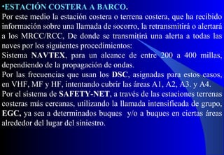 •ESTACIÓN COSTERA A BARCO.
Por este medio la estación costera o terrena costera, que ha recibido
información sobre una llamada de socorro, la retransmitirá o alertará
a los MRCC/RCC, De donde se transmitirá una alerta a todas las
naves por los siguientes procedimientos:
Sistema NAVTEX, para un alcance de entre 200 a 400 millas,
dependiendo de la propagación de ondas.
Por las frecuencias que usan los DSC, asignadas para estos casos,
en VHF, MF y HF, intentando cubrir las áreas A1, A2, A3. y A4.
Por el sistema de SAFETY-NET, a través de las estaciones terrenas
costeras más cercanas, utilizando la llamada intensificada de grupo,
EGC, ya sea a determinados buques y/o a buques en ciertas áreas
alrededor del lugar del siniestro.
 