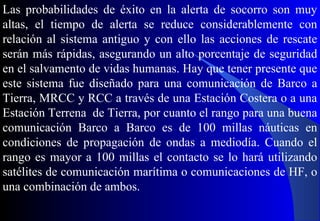 Las probabilidades de éxito en la alerta de socorro son muy
altas, el tiempo de alerta se reduce considerablemente con
relación al sistema antiguo y con ello las acciones de rescate
serán más rápidas, asegurando un alto porcentaje de seguridad
en el salvamento de vidas humanas. Hay que tener presente que
este sistema fue diseñado para una comunicación de Barco a
Tierra, MRCC y RCC a través de una Estación Costera o a una
Estación Terrena de Tierra, por cuanto el rango para una buena
comunicación Barco a Barco es de 100 millas náuticas en
condiciones de propagación de ondas a mediodía. Cuando el
rango es mayor a 100 millas el contacto se lo hará utilizando
satélites de comunicación marítima o comunicaciones de HF, o
una combinación de ambos.
 
