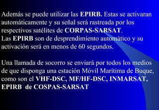 Además se puede utilizar las EPIRB. Estas se activaran
automáticamente y su señal será rastreada por los
respectivos satélites de CORPAS-SARSAT.
Las EPIRB son de desprendimiento automático y su
activación será en menos de 60 segundos.
Una llamada de socorro se enviará por todos los medios
de que disponga una estación Móvil Marítima de Buque,
como son el VHF-DSC, MF/HF-DSC, INMARSAT,
EPIRB de COSPAS-SARSAT
 