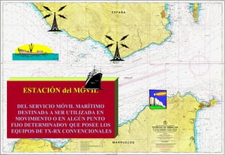 ESTACIÓN del MÓVILESTACIÓN del MÓVIL
DEL SERVICIO MÓVIL MARÍTIMO
DESTINADA A SER UTILIZADA EN
MOVIMIENTO O EN ALGÚN PUNTO
FIJO DETERMINADOY QUE POSEE LOS
EQUIPOS DE TX-RX CONVENCIONALES
 