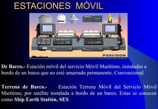 ESTACIONES MÓVILESTACIONES MÓVIL
De Barco.- Estación móvil del servicio Móvil Marítimo, instaladas a
bordo de un barco que no esté amarrado permanente. Convencional
Terrena de Barco.- Estación Terrena Móvil del Servicio Móvil
Marítimo, por satélite instalada a bordo de un barco. Estas se conocen
como Ship Earth Statión, SES.
 