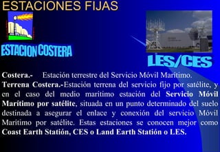 ESTACIONES FIJASESTACIONES FIJAS
Costera.- Estación terrestre del Servicio Móvil Marítimo.
Terrena Costera.-Estación terrena del servicio fijo por satélite, y
en el caso del medio marítimo estación del Servicio Móvil
Marítimo por satélite, situada en un punto determinado del suelo
destinada a asegurar el enlace y conexión del servicio Móvil
Marítimo por satélite. Estas estaciones se conocen mejor como
Coast Earth Statión, CES o Land Earth Statión o LES.
 