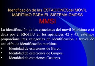 Identificación de las ESTACIONESdel MÓVIL
MARÍTIMO PARA EL SISTEMA GMDSS
MMSIMMSI
La identificación de las estaciones del móvil Marítimo está
dada por el RR-ITU en los apéndices 42 y 43, este nos
proporciona tres categorías de identificación a través de
una cifra de identificación marítima.
• Identidad de estaciones de Barco.
• Identidad de estaciones de Grupos.
• Identidad de estaciones Costeras.
 