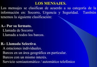 LOS MENSAJES.
Los mensajes se clasifican de acuerdo a su categoría de la
información en: Socorro, Urgencia y Seguridad. También
tenemos la siguiente clasificación:
A.- Por su formato.
Llamada de Socorro
Llamada a todos los barcos.
B.- Llamada Selectiva.
A estaciones individuales.
Barcos en un área geográfica en particular.
Barcos con un mismo interés.
Servicio semiautomático / automático telefónico
 