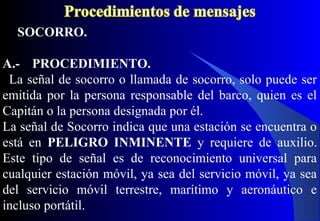 SOCORRO.
A.- PROCEDIMIENTO.
La señal de socorro o llamada de socorro, solo puede ser
emitida por la persona responsable del barco, quien es el
Capitán o la persona designada por él.
La señal de Socorro indica que una estación se encuentra o
está en PELIGRO INMINENTE y requiere de auxilio.
Este tipo de señal es de reconocimiento universal para
cualquier estación móvil, ya sea del servicio móvil, ya sea
del servicio móvil terrestre, marítimo y aeronáutico e
incluso portátil.
 