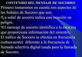 CONTENIDO DEL MENSAJE DE SOCORRO.
Primero tomaremos en cuenta tres aspectos de
las Señales de Socorro que son:
•La señal de socorro indica una estación en
peligro.
•El mensaje de socorro identifica a la estación
que proporciona información del siniestro.
El tráfico de Socorro se efectúa en frecuencia
(subsecuente) diferente a la frecuencia de
llamada selectiva digital usada para la llamada
de Socorro.
 