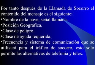Por tanto después de la Llamada de Socorro el
contenido del mensaje es el siguiente:
•Nombre de la nave, señal llamada.
•Posición Geográfica.
•Clase de peligro.
•Clase de ayuda requerida.
•Frecuencia y sistema de comunicación que se
utilizará para el tráfico de socorro, esto solo
permite las alternativas de telefonía y telex.
 