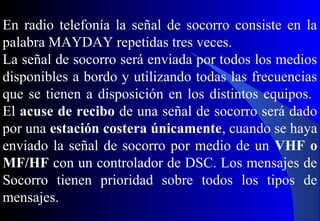En radio telefonía la señal de socorro consiste en la
palabra MAYDAY repetidas tres veces.
La señal de socorro será enviada por todos los medios
disponibles a bordo y utilizando todas las frecuencias
que se tienen a disposición en los distintos equipos.
El acuse de recibo de una señal de socorro será dado
por una estación costera únicamente, cuando se haya
enviado la señal de socorro por medio de un VHF o
MF/HF con un controlador de DSC. Los mensajes de
Socorro tienen prioridad sobre todos los tipos de
mensajes.
 