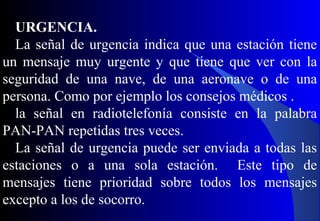 URGENCIA.
La señal de urgencia indica que una estación tiene
un mensaje muy urgente y que tiene que ver con la
seguridad de una nave, de una aeronave o de una
persona. Como por ejemplo los consejos médicos .
la señal en radiotelefonía consiste en la palabra
PAN-PAN repetidas tres veces.
La señal de urgencia puede ser enviada a todas las
estaciones o a una sola estación. Este tipo de
mensajes tiene prioridad sobre todos los mensajes
excepto a los de socorro.
 