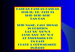 PANPAN-PANPAN-PANPAN
THIS IS/ DE/ ESTE ES
SHIP-SHIP-SHIP
PAN-PAN
SHIP NAME, CALL SIGNAL
IN POSITION
LAT XX° XX’N/S
LONG XXX° XX’ W/E
AT XXhXXmin UTC
ON DATE
I HAVE A CREWMEMBER
INJURED
 