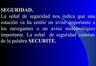SEGURIDAD.
La señal de seguridad nos indica que una
estación va ha emitir un aviso importante a
los navegantes o un aviso meteorológico
importante. La señal de seguridad consiste
de la palabra SECURITE.
 