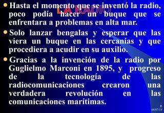 Hasta el momento que se inventó la radio,
poco podía hacer un buque que se
enfrentara a problemas en alta mar.
Solo lanzar bengalas y esperar que las
viera un buque en las cercanías y que
procediera a acudir en su auxilio.
Gracias a la invención de la radio por
Guglielmo Marconi en 1895, y progreso
de la tecnología de las
radiocomunicaciones crearon una
verdadera revolución en las
comunicaciones marítimas.
04/07/15
8
 