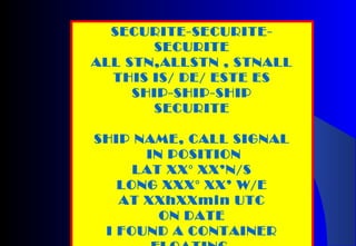 SECURITE-SECURITE-
SECURITE
ALL STN,ALLSTN , STNALL
THIS IS/ DE/ ESTE ES
SHIP-SHIP-SHIP
SECURITE
SHIP NAME, CALL SIGNAL
IN POSITION
LAT XX° XX’N/S
LONG XXX° XX’ W/E
AT XXhXXmin UTC
ON DATE
I FOUND A CONTAINER
 