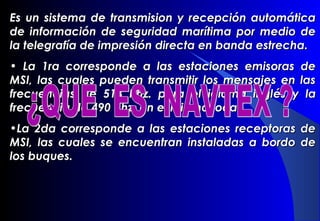 Es un sistema de transmision y recepción automáticaEs un sistema de transmision y recepción automática
de información de seguridad marítima por medio dede información de seguridad marítima por medio de
la telegrafía de impresión directa en banda estrecha.la telegrafía de impresión directa en banda estrecha.
• La 1ra corresponde a las estaciones emisoras deLa 1ra corresponde a las estaciones emisoras de
MSI, las cuales pueden transmitir los mensajes en lasMSI, las cuales pueden transmitir los mensajes en las
frecuencias de 518 Khz. para el idioma inglfrecuencias de 518 Khz. para el idioma ingléés y las y la
frecuencia de 490 Khz. en el idioma local.frecuencia de 490 Khz. en el idioma local.
•La 2da corresponde a las estaciones receptoras deLa 2da corresponde a las estaciones receptoras de
MSI, las cuales se encuentran instaladas a bordo deMSI, las cuales se encuentran instaladas a bordo de
los buques.los buques.
 