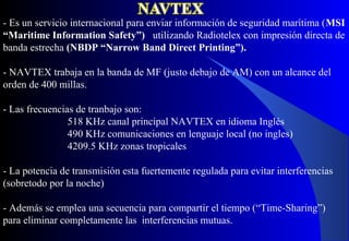 - Es un servicio internacional para enviar información de seguridad marítima (MSI
“Maritime Information Safety”) utilizando Radiotelex con impresión directa de
banda estrecha (NBDP “Narrow Band Direct Printing”).
- NAVTEX trabaja en la banda de MF (justo debajo de AM) con un alcance del
orden de 400 millas.
- Las frecuencias de tranbajo son:
518 KHz canal principal NAVTEX en idioma Inglés
490 KHz comunicaciones en lenguaje local (no ingles)
4209.5 KHz zonas tropicales
- La potencia de transmisión esta fuertemente regulada para evitar interferencias
(sobretodo por la noche)
- Además se emplea una secuencia para compartir el tiempo (“Time-Sharing”)
para eliminar completamente las interferencias mutuas.
 