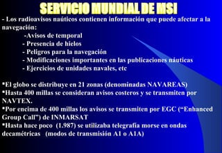 - Los radioavisos naúticos contienen información que puede afectar a la
navegación:
-Avisos de temporal
- Presencia de hielos
- Peligros para la navegación
- Modificaciones importantes en las publicaciones náuticas
- Ejercicios de unidades navales, etc
El globo se distribuye en 21 zonas (denominadas NAVAREAS)
Hasta 400 millas se consideran avisos costeros y se transmiten por
NAVTEX.
Por encima de 400 millas los avisos se transmiten por EGC (“Enhanced
Group Call”) de INMARSAT
Hasta hace poco (1.987) se utilizaba telegrafía morse en ondas
decamétricas (modos de transmisión A1 o A1A)
 