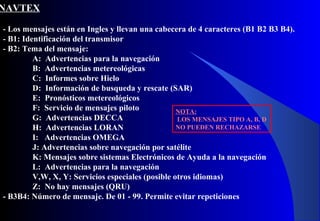 NAVTEX
- Los mensajes están en Ingles y llevan una cabecera de 4 caracteres (B1 B2 B3 B4).
- B1: Identificación del transmisor
- B2: Tema del mensaje:
A: Advertencias para la navegación
B: Advertencias metereológicas
C: Informes sobre Hielo
D: Información de busqueda y rescate (SAR)
E: Pronósticos metereológicos
F: Servicio de mensajes piloto
G: Advertencias DECCA
H: Advertencias LORAN
I: Advertencias OMEGA
J: Advertencias sobre navegación por satélite
K: Mensajes sobre sistemas Electrónicos de Ayuda a la navegación
L: Advertencias para la navegación
V,W, X, Y: Servicios especiales (posible otros idiomas)
Z: No hay mensajes (QRU)
- B3B4: Número de mensaje. De 01 - 99. Permite evitar repeticiones
NOTA:
LOS MENSAJES TIPO A, B, D
NO PUEDEN RECHAZARSE
 
