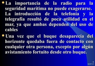 La importancia de la radio para laLa importancia de la radio para la
seguridad marítima no puede exagerarse.seguridad marítima no puede exagerarse.
La introducción de la telefonía y laLa introducción de la telefonía y la
telegrafía resultó de poca utilidad en eltelegrafía resultó de poca utilidad en el
mar, ya que ambas dependen del uso demar, ya que ambas dependen del uso de
cablescables
Una vez que el buque desaparecía delUna vez que el buque desaparecía del
horizonte quedaba fuera de contacto conhorizonte quedaba fuera de contacto con
cualquier otra persona, excepto por algúncualquier otra persona, excepto por algún
avistamiento fortuito desde otro buque.avistamiento fortuito desde otro buque.
04/07/15
9
 