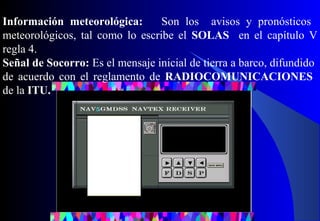 Información meteorológica: Son los avisos y pronósticos
meteorológicos, tal como lo escribe el SOLAS en el capítulo V
regla 4.
Señal de Socorro: Es el mensaje inicial de tierra a barco, difundido
de acuerdo con el reglamento de RADIOCOMUNICACIONES
de la ITU.
 