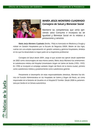 Oficina de la Portavoz del Gobierno                           Consejería de la Presidencia




                                         MARÍA JESÚS MONTERO CUADRADO
                                         Consejera de Salud y Bienestar Social

                                         Mantiene las competencias que venía ejer-
                                         ciendo salvo Consumo e incorpora las de
                                         Igualdad y Bienestar Social en lo relativo a
                                         prestaciones y servicios

          María Jesús Montero Cuadrado (Sevilla, 1966) es licenciada en Medicina y Cirugía y
    máster en Gestión Hospitalaria por la Escuela de Negocios EADA. Madre de dos hijas,
    cuenta con una amplia especialización en gestión sanitaria y gerencia hospitalaria, ámbitos
    en los que ha desarrollado la mayor parte de su trayectoria profesional.


           Consejera de Salud desde 2004, cargo al que accede tras ejercer desde septiembre
    de 2002 como viceconsejera de esta misma cartera, María Jesús Montero fue anteriormen-
    te subdirectora médica del Hospital Universitario Virgen de Valme de Sevilla (1995- 1997).
    En 1998 se incorporó al complejo sanitario Virgen del Rocío de la misma ciudad, primero
    como subdirectora médica y posteriormente como subdirectora gerente.


           Previamente al desempeño de estas responsabilidades directivas, Montero fue téc-
    nica de Función Administrativa en los Hospitales de Valme y Virgen del Rocío, así como
    responsable de la Gestoría de Usuarios en el Hospital El Tomillar. Desde 2008 es parlamen-
    taria por Sevilla en la Cámara autonómica.




                                                                                 Volver al sumario

                          Información y agenda de las Consejerías
                       www.juntadeandaluciajunta.es/noticias
 
